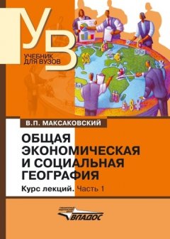 Владимир Максаковский - Общая экономическая и социальная география. Курс лекций. Часть 1: учебник для вузов