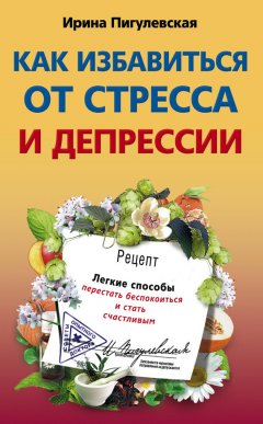 Ирина Пигулевская - Как избавиться от стресса и депрессии. Легкие способы перестать беспокоиться и стать счастливым