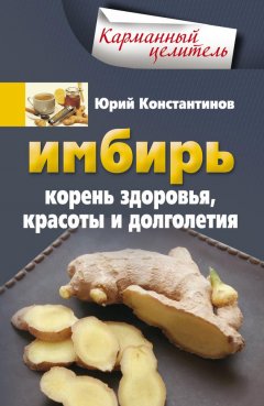 Юрий Константинов - Имбирь. Корень здоровья, красоты и долголетия