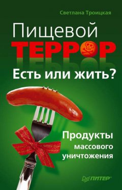 Светлана Троицкая - Пищевой террор. Есть или жить? Продукты массового уничтожения