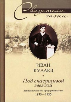 Иван Кулаев - Под счастливой звездой. Записки русского предпринимателя. 1875-1930