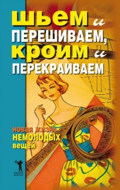 Дарья Нестерова - Шьем и перешиваем, кроим и перекраиваем. Новая жизнь немолодых вещей