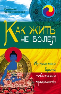 Светлана Чойжинимаева - Как жить не болея. Из практики врача тибетской медицины