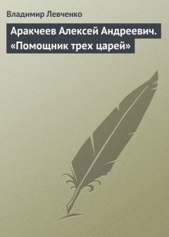 Владимир Левченко - Аракчеев Алексей Андреевич. «Помощник трех царей»
