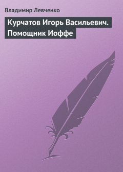 Владимир Левченко - Курчатов Игорь Васильевич. Помощник Иоффе