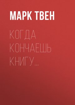 Марк Твен - Когда кончаешь книгу…