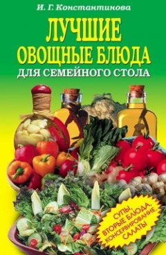 Ирина Константинова - Лучшие овощные блюда для семейного стола. Салаты, супы, вторые блюда, консервирование