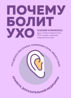 Ксения Клименко - Почему болит ухо. Что делать при отитах, снижении слуха и звоне в ушах – правила доказательной медицины