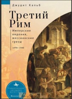 Джудит Кальб - Третий Рим. Имперские видения, мессианские грезы, 1890–1940