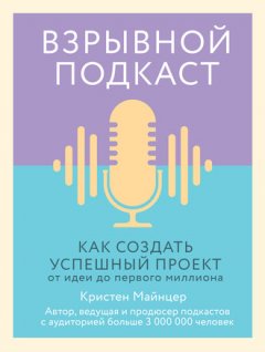 Кристен Майнцер - Взрывной подкаст. Как создать успешный проект от идеи до первого миллиона