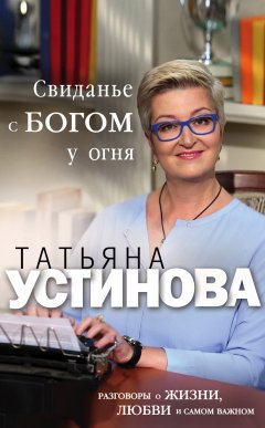 Татьяна Устинова - Свиданье с Богом у огня. Разговоры о жизни, любви и самом важном