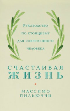 Массимо Пильюччи - Счастливая жизнь. Руководство по стоицизму для современного человека. 53 кратких урока ныне живущим