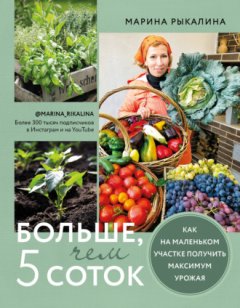 Марина Рыкалина - Больше, чем 5 соток. Как на маленьком участке получить максимум урожая