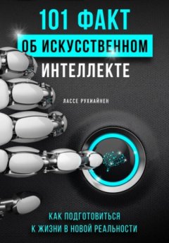 Лассе Рухиайнен - 101 факт об искусственном интеллекте. Как подготовиться к жизни в новой реальности