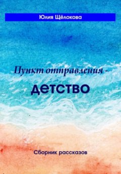Юлия Щёлокова - Пункт отправления – детство. Сборник рассказов