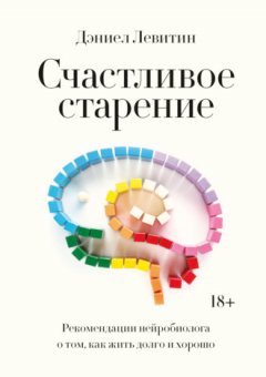 Дэниел Левитин - Счастливое старение. Рекомендации нейробиолога о том, как жить долго и хорошо